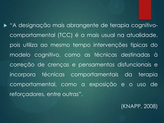  “A designação mais abrangente de terapia cognitivo-
comportamental (TCC) é a mais usual na atualidade,
pois utiliza ao mesmo tempo intervenções típicas do
modelo cognitivo, como as técnicas destinadas à
correção de crenças e pensamentos disfuncionais e
incorpora técnicas comportamentais da terapia
comportamental, como a exposição e o uso de
reforçadores, entre outras”.
(KNAPP, 2008)
 