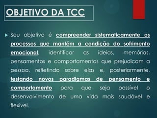 OBJETIVO DA TCC
 Seu objetivo é compreender sistematicamente os
processos que mantém a condição do sofrimento
emocional, identificar as ideias, memórias,
pensamentos e comportamentos que prejudicam a
pessoa, refletindo sobre elas e, posteriormente,
testando novos paradigmas de pensamento e
comportamento para que seja possível o
desenvolvimento de uma vida mais saudável e
flexível.
 