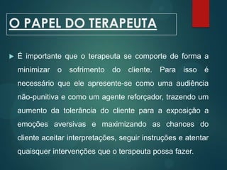 O PAPEL DO TERAPEUTA
 É importante que o terapeuta se comporte de forma a
minimizar o sofrimento do cliente. Para isso é
necessário que ele apresente-se como uma audiência
não-punitiva e como um agente reforçador, trazendo um
aumento da tolerância do cliente para a exposição a
emoções aversivas e maximizando as chances do
cliente aceitar interpretações, seguir instruções e atentar
quaisquer intervenções que o terapeuta possa fazer.
 