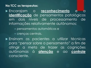 Na TCC os terapeutas:
 Encorajam o reconhecimento e a
identificação de pensamentos patológicos
em dois níveis de processamento de
informações relativamente autônomos:
 pensamentos automáticos e
 crenças centrais.
 Ensinam os pacientes a utilizar técnicas
para “pensar sobre o pensamento” a fim de
atingir a meta de trazer as cognições
autônomas à atenção e ao controle
consciente.
 