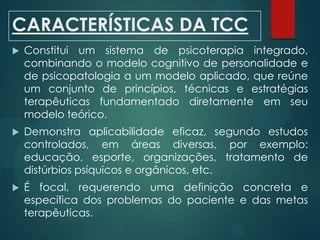 CARACTERÍSTICAS DA TCC
 Constitui um sistema de psicoterapia integrado,
combinando o modelo cognitivo de personalidade e
de psicopatologia a um modelo aplicado, que reúne
um conjunto de princípios, técnicas e estratégias
terapêuticas fundamentado diretamente em seu
modelo teórico.
 Demonstra aplicabilidade eficaz, segundo estudos
controlados, em áreas diversas, por exemplo:
educação, esporte, organizações, tratamento de
distúrbios psíquicos e orgânicos, etc.
 É focal, requerendo uma definição concreta e
específica dos problemas do paciente e das metas
terapêuticas.
 