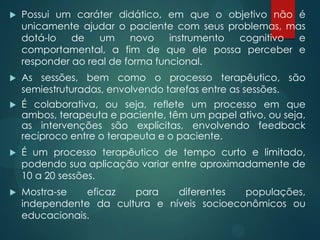  Possui um caráter didático, em que o objetivo não é
unicamente ajudar o paciente com seus problemas, mas
dotá-lo de um novo instrumento cognitivo e
comportamental, a fim de que ele possa perceber e
responder ao real de forma funcional.
 As sessões, bem como o processo terapêutico, são
semiestruturadas, envolvendo tarefas entre as sessões.
 É colaborativa, ou seja, reflete um processo em que
ambos, terapeuta e paciente, têm um papel ativo, ou seja,
as intervenções são explícitas, envolvendo feedback
recíproco entre o terapeuta e o paciente.
 É um processo terapêutico de tempo curto e limitado,
podendo sua aplicação variar entre aproximadamente de
10 a 20 sessões.
 Mostra-se eficaz para diferentes populações,
independente da cultura e níveis socioeconômicos ou
educacionais.
 