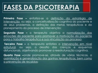 FASES DA PSICOTERAPIA
Primeira Fase – enfatiza-se a definição da estratégia de
intervenção, ou seja, a conceitualização cognitiva do paciente e
de seus problemas, a definição das metas terapêuticas e do
planejamento do processo de intervenção;
Segunda Fase – o terapeuta objetiva a normalização das
emoções do paciente para promover a motivação do paciente
para o trabalho terapêutico e sua vinculação ao processo.
Terceira Fase – o terapeuta enfatiza a intervenção em nível
estrutural, ou seja, o desafio das crenças e esquemas
disfuncionais, objetivando promover a reestruturação cognitiva.
Quarta Fase –onde promove-se, através de várias técnicas, a
assimilação e generalização dos ganhos terapêuticos, bem como
a prevenção de recaídas;
 