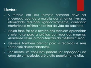 Término:
• A terapia em seu formato semanal deve ser
encerrada quando a maioria dos sintomas tiver sua
intensidade reduzida significativamente, causando
interferência mínima na rotina de vida do paciente.
• Nessa fase, faz-se a revisão das técnicas aprendidas
e orienta-se para a prática contínua das mesmas,
visando-se assim, a manutenção da melhora clínica.
• Deve-se também atentar para a recaídas e seus
potenciais desencadeantes.
• Finalmente, as consultas podem ser espaçadas ao
longo de um período, até a alta propriamente dita.
 