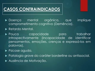  Doença mental orgânica, que implique
comprometimento cognitivo (Demência).
 Retardo Mental.
 Pouca capacidade para trabalhar
introspectivamente (incapacidade de identificar
pensamentos, emoções, crenças e expressá-los em
palavras).
 Psicose aguda.
 Patologia grave do caráter borderline ou antissocial.
 Ausência de Motivação.
CASOS CONTRAINDICADOS
 
