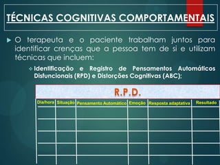  O terapeuta e o paciente trabalham juntos para
identificar crenças que a pessoa tem de si e utilizam
técnicas que incluem:
 Identificação e Registro de Pensamentos Automáticos
Disfuncionais (RPD) e Distorções Cognitivas (ABC);
TÉCNICAS COGNITIVAS COMPORTAMENTAIS
Dia/hora Situação Pensamento Automático Emoção Resposta adaptativa Resultado
 