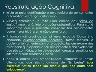 Reestruturação Cognitiva:
 Inicia-se pela identificação e pelo registro de pensamentos
automáticos e crenças disfuncionais.
 Subsequentemente, é feita uma análise dos “erros de
lógica” inerentes às interpretações catastróficas. Para isso, é
importante que o paciente considere tais pensamentos
como meras hipóteses, e não como fatos.
 A forma mais usual de corrigir esses erros de lógica é o
chamado questionamento socrático. Nessa técnica, o
paciente, juntamente com o terapeuta, faz um exame das
evidências que apoiam o seu pensamento e das evidências
que são contrárias, a fim de descobrir formas alternativas de
interpretar suas sensações físicas.
 Após a análise das probabilidades, elaboram-se novas
alternativas, que são chamadas de “lembretes” (por
exemplo: “estou tendo um ataque que não mata nem
enlouquece”.
 