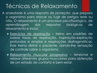 Técnicas de Relaxamento
A ansiedade é uma resposta de proteção, que prepara
o organismo para atacar ou fugir de perigos reais ou
não. O relaxamento é um processo psicofisiológico, de
aprendizagem das respostas biológicas de
relaxamento e inclui:
 Exercícios de respiração – treino em padrões de
baixas taxas de respiração, inspiração-expiração
profundas e amplas e respirações diafragmáticas.
Esse treino distrai o paciente, dando-lhe sensação
de controle sobre o organismo.
 Relaxamento muscular progressivo – tensionar e
relaxar diferentes grupos musculares para obtenção
de um estado de conforto e bem-estar.
 
