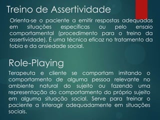 Treino de Assertividade
Orienta-se o paciente a emitir respostas adequadas
em situações específicas ou pelo ensaio
comportamental (procedimento para o treino da
assertividade). É uma técnica eficaz no tratamento da
fobia e da ansiedade social.
Role-Playing
Terapeuta e cliente se comportam imitando o
comportamento de alguma pessoa relevante no
ambiente natural do sujeito ou fazendo uma
representação do comportamento do próprio sujeito
em alguma situação social. Serve para treinar o
paciente a interagir adequadamente em situações
sociais.
 