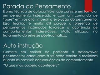 Parada do Pensamento
É uma técnica de autocontrole, que consiste em formular
um pensamento indesejado e com um comando de
“pare” em voz alta, impedir a evolução do pensamento.
Essa técnica é muito útil porque a presença de
pensamentos incômodos favorece a ocorrência de
comportamentos indesejáveis. Muito utilizada no
tratamento do estresse pós-traumático.
Auto-instrução
Consiste em ensinar ao paciente a desenvolver
pensamentos adequados à situação temida e realísticos
quanto às possíveis consequências do comportamento.
“O que mais poderia acontecer?”
 