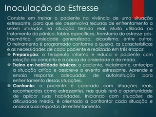 Inoculação do Estresse
Consiste em treinar o paciente na vivência de uma situação
estressante, para que ele desenvolva recursos de enfrentamento a
serem utilizados na situação temida real. Muito utilizada no
tratamento do pânico, fobias específicas, transtorno do estresse pós-
traumático, ansiedade generalizada, alcoolismo, entre outros.
O treinamento é programado conforme a queixa, as características
e as necessidades de cada paciente e realizado em três etapas:
 Preparação: o terapeuta informa e educa o paciente com
relação ao conceito e a causa da ansiedade e do medo.
 Treino em habilidade básicas: o paciente, inicialmente, antecipa
a situação crítica e descreve o evento estressante. Aprende e
ensaia respostas adequadas de autoinstrução para
enfrentamento dessas situações.
 Confronto: o paciente é colocado com situações reais,
reconhecidas como estressantes, nas quais terá a oportunidade
de aplicar suas habilidades. Iniciando com situações de
dificuldade média, é orientado a confrontar cada situação e
analisar suas respostas de enfrentamento.
 