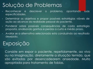 • Reconhecer e descrever o problema, apontando suas
especificidades.
• Determinar os objetivos e propor possíveis estratégias viáveis de
ação ao alcance da realidade pessoal do paciente.
• Ponderar sobre possíveis consequências de cada estratégia
proposta, analisando ganhos e perdas a curto e médio prazo.
• Avaliar se a alternativa selecionada esta conduzindo ao resultado
desejado.
Solução de Problemas
Exposição
Consiste em expor o paciente, repetidamente, ao vivo
ou na imaginação, diretamente a situação temida, que
são evitadas por desencadearem ansiedade. Muito
apropriada para tratamento de fobias.
 