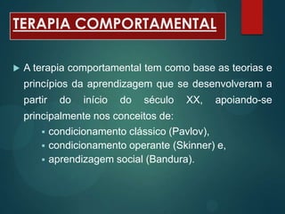 TERAPIA COMPORTAMENTAL
 A terapia comportamental tem como base as teorias e
princípios da aprendizagem que se desenvolveram a
partir do início do século XX, apoiando-se
principalmente nos conceitos de:
 condicionamento clássico (Pavlov),
 condicionamento operante (Skinner) e,
 aprendizagem social (Bandura).
 