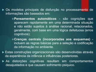  Os modelos principais de disfunção no processamento de
informações são baseados em:
Pensamentos automáticos - são cognições que
aparecem rapidamente em uma determinada situação
e não estão sujeitos à análise racional, relacionados,
geralmente, com base em uma lógica defeituosa (erros
cognitivos);
Crenças centrais (incorporadas aos esquemas) -
incluem as regras básicas para a seleção e codificação
da informação no ambiente.
 Estas construções organizacionais são desenvolvidas através
da experiência da infância e influências posteriores.
 As distorções cognitivas resultam em comportamentos
desajustados e que causam sofrimento psiquico.
 