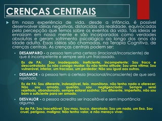 CRENÇAS CENTRAIS
 Em nossa experiência de vida, desde a infância, é possível
desenvolver idéias negativas, distorcidas da realidade, equivocadas
pela percepção que temos sobre os eventos da vida. Tais ideias se
enraizam em nossa mente e são incorporadas como verdades
absolutas e geram sofrimento psicológico ao longo dos anos da
idade adulta. Essas idéias são chamadas, na Terapia Cognitiva, de
crenças centrais. As crenças centrais podem ser:
 DESAMPARO - a pessoa tem uma certeza (irracional/inconsciente) de
que é incompetente e sempre será um fracassado.
Ex de PA: Sou inadequado, ineficiente, incompetente; Sou fraco e
descontrolado; Eu não consigo mudar; Eu não tenho atitude; Sou uma vítima; Sou
vulnerável, inferior, um fracasso, um perdedor; Não sou igual aos outros.
 DESAMOR - a pessoa tem a certeza (irracional/inconsciente) de que será
rejeitada.
Ex de PA: Sou diferente, indesejável, feio, monótono, não tenho nada a oferecer;
Não sou amado, querido, sou negligenciado; Sempre serei
rejeitado, abandonado, sempre estarei sozinho; Sou diferente, imperfeito, não sou
bom o suficiente para ser amado.
 DESVALOR - a pessoa acredita ser inaceitável e sem importância
alguma.
Ex de PA: Sou inaceitável; Sou mau, louco, derrotado; Sou um nada, um lixo. Sou
cruel, perigoso, maligno; Não tenho valor, e não mereço viver.
 