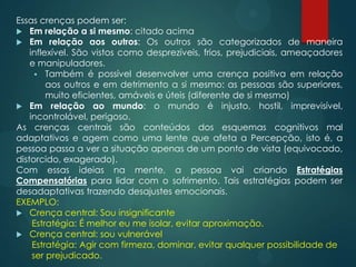 Essas crenças podem ser:
 Em relação a si mesmo: citado acima
 Em relação aos outros: Os outros são categorizados de maneira
inflexível. São vistos como desprezíveis, frios, prejudiciais, ameaçadores
e manipuladores.
 Também é possível desenvolver uma crença positiva em relação
aos outros e em detrimento a si mesmo: as pessoas são superiores,
muito eficientes, amáveis e úteis (diferente de si mesmo)
 Em relação ao mundo: o mundo é injusto, hostil, imprevisível,
incontrolável, perigoso.
As crenças centrais são conteúdos dos esquemas cognitivos mal
adaptativos e agem como uma lente que afeta a Percepção, isto é, a
pessoa passa a ver a situação apenas de um ponto de vista (equivocado,
distorcido, exagerado).
Com essas ideias na mente, a pessoa vai criando Estratégias
Compensatórias para lidar com o sofrimento. Tais estratégias podem ser
desadaptativas trazendo desajustes emocionais.
EXEMPLO:
 Crença central: Sou insignificante
Estratégia: É melhor eu me isolar, evitar aproximação.
 Crença central: sou vulnerável
Estratégia: Agir com firmeza, dominar, evitar qualquer possibilidade de
ser prejudicado.
 