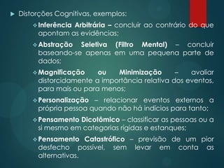  Distorções Cognitivas, exemplos:
Inferência Arbitrária – concluir ao contrário do que
apontam as evidências;
Abstração Seletiva (Filtro Mental) – concluir
baseando-se apenas em uma pequena parte de
dados;
Magnificação ou Minimização – avaliar
distorcidamente a importância relativa dos eventos,
para mais ou para menos;
Personalização – relacionar eventos externos a
própria pessoa quando não há indícios para tanto;
Pensamento Dicotômico – classificar as pessoas ou a
si mesmo em categorias rígidas e estanques;
Pensamento Catastrófico – previsão de um pior
desfecho possível, sem levar em conta as
alternativas.
 