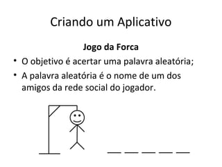 Criando um Aplicativo
Jogo da Forca
• O objetivo é acertar uma palavra aleatória;
• A palavra aleatória é o nome de um dos
amigos da rede social do jogador.
 