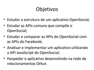 Objetivos
• Estudar a estrutura de um aplicativo OpenSocial;
• Estudar as APIs comuns que compõe o
OpenSocial;
• Estudar e comparar as APIs do OpenSocial com
as APIs do Facebook;
• Analisar e implementar um aplicativo utilizando
a API JavaScript do OpenSocial;
• Hospedar o aplicativo desenvolvido na rede de
relacionamentos Orkut.
 