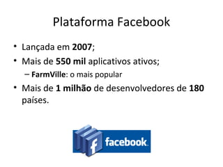 Plataforma Facebook
• Lançada em 2007;
• Mais de 550 mil aplicativos ativos;
– FarmVille: o mais popular
• Mais de 1 milhão de desenvolvedores de 180
países.
 