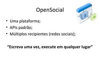 OpenSocial
• Uma plataforma;
• APIs padrão;
• Múltiplos recipientes (redes sociais);
“Escreva uma vez, execute em qualquer lugar”
 