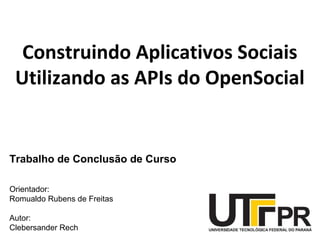 Construindo Aplicativos Sociais
Utilizando as APIs do OpenSocial
Trabalho de Conclusão de Curso
Orientador:
Romualdo Rubens de Freitas
Autor:
Clebersander Rech
 