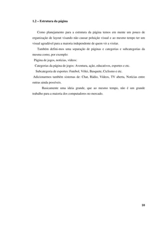 1.2 – Estrutura da página
Como planejamento para a estrutura da página temos em mente um pouco de
organização de layout visando não causar poluição visual e ao mesmo tempo ter um
visual agradável para a maioria independente de quem vir a visitar.
Também defini-mos uma separação de páginas e categorias e subcategorias da
mesma como, por exemplo:
Página de jogos, notícias, vídeos:
Categorias da página de jogos: Aventura, ação, educativos, esportes e etc.
Subcategoria de esportes: Futebol, Vôlei, Basquete, Ciclismo e etc.
Adicionarmos também sistemas de: Chat, Rádio, Vídeos, TV aberta, Notícias entre
outras ainda possíveis.
Basicamente uma ideia grande, que ao mesmo tempo, não é um grande
trabalho para a maioria dos computadores no mercado.
10
 