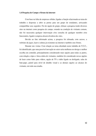 1.4 Pesquisa de Campo e fóruns da internet
Com base na falta de empresas sólidas, ligadas a função relacionada ao tema do
trabalho e dispostas a abrir as portas para um grupo de estudantes, arriscando
compartilhar seus segredos: Foi de opção do grupo, efetuar a pesquisa tendo diversos
sites na internet como pesquisa de campo, estando na condição de visitante comum,
não foi necessária qualquer intervenção e/ou consulta de qualquer membro e/ou
funcionário, ligado à empresa desenvolvedora dos sites.
Devido ao fato informado acima, a pesquisa foi efetuada, com acesso, a
websites de jogos, lazer e cultura já existentes na internet e também seus fóruns.
Durante tais visitas: Com relação ao tema abordado neste trabalho de T.C.C.,
foi identificado, que uma possível inovação no setor seria melhoras no design e melhor
escolha em conteúdo, principalmente considerando mais opções para todas as partes,
com relação a tipos e faixa etária de visitantes, também foi considerado novas opções
de lazer como links para vídeos, opção de TV e rádio ligado ou desligado, salas de
bate-papo, painel para nível de detalhe visual e as demais opções ao alcance do
visitante, em toda sua estadia.
12
 