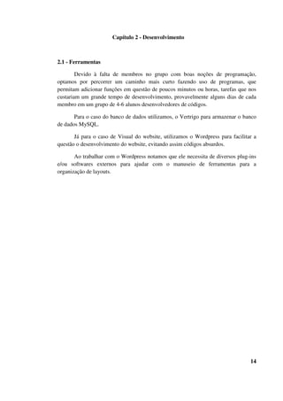 Capítulo 2 - Desenvolvimento
2.1 - Ferramentas
Devido à falta de membros no grupo com boas noções de programação,
optamos por percorrer um caminho mais curto fazendo uso de programas, que
permitam adicionar funções em questão de poucos minutos ou horas, tarefas que nos
custariam um grande tempo de desenvolvimento, provavelmente alguns dias de cada
membro em um grupo de 4-6 alunos desenvolvedores de códigos.
Para o caso do banco de dados utilizamos, o Vertrigo para armazenar o banco
de dados MySQL.
Já para o caso de Visual do website, utilizamos o Wordpress para facilitar a
questão o desenvolvimento do website, evitando assim códigos absurdos.
Ao trabalhar com o Wordpress notamos que ele necessita de diversos plug-ins
e/ou softwares externos para ajudar com o manuseio de ferramentas para a
organização de layouts.
14
 