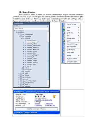 2.2 - Banco de dados
Para o caso do banco de dados, ao utilizar o wordpress o próprio software assumiu o
controle, de tudo o que se configura no website, tudo é automaticamente armazenado pelo
wordpress para dentro do banco de dados que é mantido pelo software Vertrigo, abaixo
figuras amostra do que o wordpress constrói dentro do banco de dados.
 