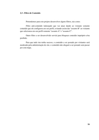 2.3 - Filtro de Conteúdo
Pretendemos para este projeto desenvolver alguns filtros, tais como:
Filtro anti-conteúdo indesejado que vai atuar dando ao visitante somente
conteúdo que ele configurou em seu perfil, evitando assim dar “assunto B” ao visitante
que selecionou em seu perfil somente “assunto A” e “assunto C”.
Outro filtro a ser desenvolvido servirá para bloquear conteúdo impróprio e/ou
proibido.
Para que tudo isto tenha sucesso, o conteúdo a ser postado por visitantes será
moderado pela administração do site, o conteúdo não chegará a ser postado sem passar
por está etapa.
16
 