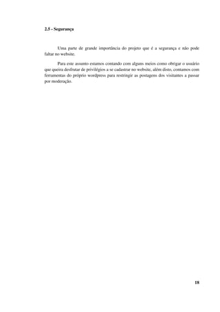 2.5 - Segurança
Uma parte de grande importância do projeto que é a segurança e não pode
faltar no website.
Para este assunto estamos contando com alguns meios como obrigar o usuário
que queira desfrutar de privilégios a se cadastrar no website, além disto, contamos com
ferramentas do próprio wordpress para restringir as postagens dos visitantes a passar
por moderação.
18
 
