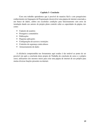 Capítulo 3 - Conclusão
Com este trabalho aprendemos que é possível de maneira fácil e com pouquíssimo
conhecimento em linguagens de Programação desenvolver uma página de internet conectada a
um banco de dados, ambos em excelentes condições para funcionamento sem erros de
instalação dando aos autores do projeto pleno controle sobre as capacidades da página, tais
como:
• Cadastro de usuários
• Postagens e comentários
• Publicações
• Pequenas aplicações
• Configurações de acessos e restrições
• Controles de segurança contra abusos
• Armazenamento de dados
A eficiência compreendida nas ferramentas aqui usadas é tão notável ao ponto de ser
possível sim após a conclusão deste projeto de Trabalho de conclusão de curso e o próprio
curso, utilizarmos dos mesmos meios para criar uma página de internet de uso próprio para
muitas diversas funções presentes na internet.
19
 