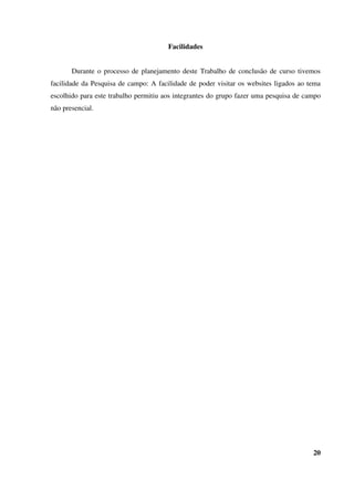 Facilidades
Durante o processo de planejamento deste Trabalho de conclusão de curso tivemos
facilidade da Pesquisa de campo: A facilidade de poder visitar os websites ligados ao tema
escolhido para este trabalho permitiu aos integrantes do grupo fazer uma pesquisa de campo
não presencial.
20
 