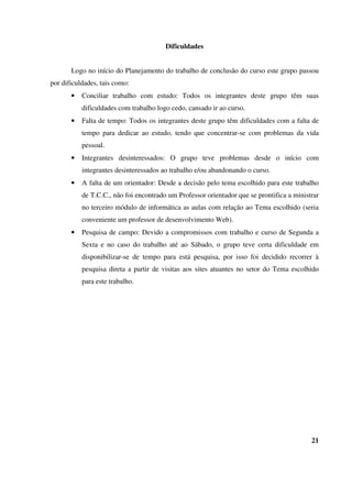 Dificuldades
Logo no início do Planejamento do trabalho de conclusão do curso este grupo passou
por dificuldades, tais como:
• Conciliar trabalho com estudo: Todos os integrantes deste grupo têm suas
dificuldades com trabalho logo cedo, cansado ir ao curso.
• Falta de tempo: Todos os integrantes deste grupo têm dificuldades com a falta de
tempo para dedicar ao estudo, tendo que concentrar-se com problemas da vida
pessoal.
• Integrantes desinteressados: O grupo teve problemas desde o início com
integrantes desinteressados ao trabalho e/ou abandonando o curso.
• A falta de um orientador: Desde a decisão pelo tema escolhido para este trabalho
de T.C.C., não foi encontrado um Professor orientador que se prontifica a ministrar
no terceiro módulo de informática as aulas com relação ao Tema escolhido (seria
conveniente um professor de desenvolvimento Web).
• Pesquisa de campo: Devido a compromissos com trabalho e curso de Segunda a
Sexta e no caso do trabalho até ao Sábado, o grupo teve certa dificuldade em
disponibilizar-se de tempo para está pesquisa, por isso foi decidido recorrer à
pesquisa direta a partir de visitas aos sites atuantes no setor do Tema escolhido
para este trabalho.
21
 