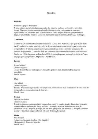 Glossário
Web site
Web site = página de internet
É uma palavra que resulta da justaposição das palavras inglesas web (rede) e site(sítio,
lugar). No contexto das comunicações eletrônicas,website e site possuem o mesmo
significado e são utilizadas para fazer referência a uma página ou a um agrupamento de
páginas relacionadas entre si, acessíveis na internet através de um determinado endereço.
Lan house
O termo LAN foi extraído das letras iniciais de "Local Area Network", que quer dizer "rede
local", traduzindo assim uma loja ou local de entretenimento caracterizado por ter diversos
computadores de última geração conectados em rede de modo a permitir a interação de
dezenas de jogadores. O conceito de LAN House foi inicialmente introduzido e difundido na
Coréia em 1996, chegando ao Brasil em 1998. A tradução para o português poderia ser "casa
de jogos para computador". O plural é LAN Houses.
Layout
layout |leiáute|
(palavra inglesa)
.Modo de distribuição e arranjo dos elementos gráficos num determinado espaço ou
superfície.
Plural. layouts.
Chat
chat |chéte|
(palavra inglesa)
Sistema de comunicação escrita em tempo real, entre dois ou mais utilizadores de uma rede de
computadores, nomeadamente da Internet.
Plural: chats.
Design
Dezáine ou dizáine
(palavra inglesa)
1 projeto, intento, esquema, plano, escopo, fim, motivo, enredo, tenção. 2desenho, bosquejo,
esboço, debuxo, delineação, risco, modelo. 3 invenção artística, arranjamento, arte de
desenho. • vt+vi 1 projetar, planejar, ter em mira, propor-se, ter intenção. 2 designar, destinar,
assinar. 3 desenhar, traçar, debuxar, esboçar, delinear, bosquejar.
Links
Link |linque|
(palavra inglesa que significa "elo, ligação")
[Informática] Ver hiperligação.
Plural: links. 23
 