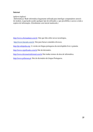 Internet
(palavra inglesa)
[Informática] Rede informática largamente utilizada para interligar computadores através
de modem, à qual pode aceder qualquer tipo de utilizador, e que possibilita o acesso a toda a
espécie de informação. (Geralmente com inicial maiúscula.)
http://www.oficinadanet.com.br: Site que fala sobre novas tecnologias.
http://www.baixaki.com.br: Site para baixar conteúdos divessos.
http://pt.wikipedia.org: A versão em língua portuguesa da enciclopédia livre e gratuita
http://www.significados.com.br Site de dicionário.
http://www.dicionarioinformal.com.br Site traduz termos da área de informática.
http://www.priberam.pt: Site de dicionário da Língua Portuguesa.
25
 