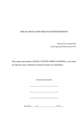 SITE DE JOGOS COMO MEIO DE ENTRETENIMENTO
Allan da Silva Amaral Nº03
Lilian Aparecida Pinho Ferreira Nº32
Dissertação apresentada a ESCOLA TECNICA IRMÃ AGOSTINA, como parte
de requisitos para a obtenção de título de técnico em informática.
Comissão Examinadora
__________________________________
__________________________________
__________________________________
São Paulo,_____ de _____________________ de 20____.
 