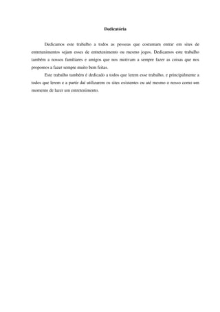 Dedicatória
Dedicamos este trabalho a todos as pessoas que costumam entrar em sites de
entretenimentos sejam esses de entretenimento ou mesmo jogos. Dedicamos este trabalho
também a nossos familiares e amigos que nos motivam a sempre fazer as coisas que nos
propomos a fazer sempre muito bem feitas.
Este trabalho também é dedicado a todos que lerem esse trabalho, e principalmente a
todos que lerem e a partir daí utilizarem os sites existentes ou até mesmo o nosso como um
momento de lazer um entretenimento.
 