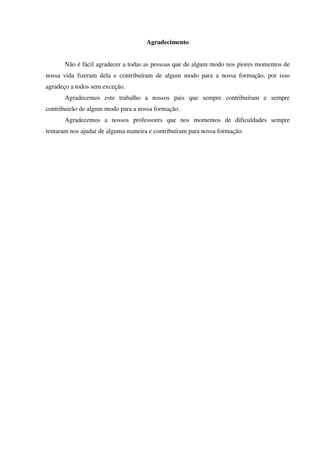 Agradecimento
Não é fácil agradecer a todas as pessoas que de algum modo nos piores momentos de
nossa vida fizeram dela e contribuíram de algum modo para a nossa formação, por isso
agradeço a todos sem exceção.
Agradecemos este trabalho a nossos pais que sempre contribuíram e sempre
contribuirão de algum modo para a nossa formação.
Agradecemos a nossos professores que nos momentos de dificuldades sempre
tentaram nos ajudar de alguma maneira e contribuíram para nossa formação.
 