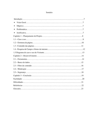 Sumário
Introdução….………………………………………………………………………………….7
• Visão Geral………………………………………………………………………………7
• Objetivo………………………………………………………………………………….7
• Problemática………………………….………………………………………………….7
• Justificativa………………………………………………………………………………7
Capítulo 1 – Planejamento do Projeto……………………………………………………….8
1.1 – Caso e uso………………………………………………………………………………8
1.2 – Estrutura da página……………………………………………………………............10
1.3 - Conteúdo das páginas…………………………………………………………………11
1.4 - Pesquisa de Campo e fóruns da internet...........................................................................12
1.5 Diagrama de caso e uso do Visitante…………………………………………………….13
Capítulo 2 – Desenvolvimento……………….……………………………………………..14
2.1 – Ferramentas……………………………………………………………………………14
2.2 – Banco de dados……………………………………………………………………….15
2.3 – Filtro de conteúdo…………………………………………………………………….16
2.4 – Moderação ……………………………………………………………………………17
2.5 – Segurança …………………………………………………………………………….18
Capítulo 3 – Conclusão……………………………………………………………………..19
Facilidades ………………………………………………………………………………….20
Dificuldades ..………………………………………………………………………………21
Referências ……..…………………………………………………………………………..22
Glossário……………………………………………………………………………………23
 