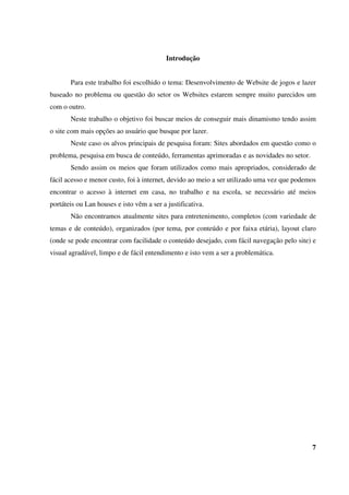 Introdução
Para este trabalho foi escolhido o tema: Desenvolvimento de Website de jogos e lazer
baseado no problema ou questão do setor os Websites estarem sempre muito parecidos um
com o outro.
Neste trabalho o objetivo foi buscar meios de conseguir mais dinamismo tendo assim
o site com mais opções ao usuário que busque por lazer.
Neste caso os alvos principais de pesquisa foram: Sites abordados em questão como o
problema, pesquisa em busca de conteúdo, ferramentas aprimoradas e as novidades no setor.
Sendo assim os meios que foram utilizados como mais apropriados, considerado de
fácil acesso e menor custo, foi à internet, devido ao meio a ser utilizado uma vez que podemos
encontrar o acesso à internet em casa, no trabalho e na escola, se necessário até meios
portáteis ou Lan houses e isto vêm a ser a justificativa.
Não encontramos atualmente sites para entretenimento, completos (com variedade de
temas e de conteúdo), organizados (por tema, por conteúdo e por faixa etária), layout claro
(onde se pode encontrar com facilidade o conteúdo desejado, com fácil navegação pelo site) e
visual agradável, limpo e de fácil entendimento e isto vem a ser a problemática.
7
 