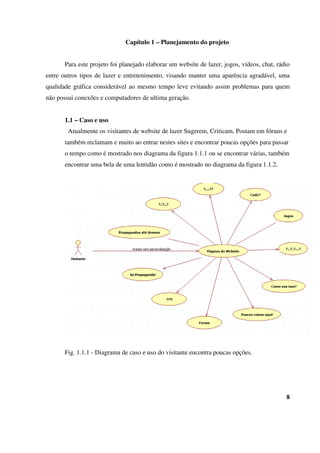 Capítulo 1 – Planejamento do projeto
Para este projeto foi planejado elaborar um website de lazer, jogos, vídeos, chat, rádio
entre outros tipos de lazer e entretenimento, visando manter uma aparência agradável, uma
qualidade gráfica considerável ao mesmo tempo leve evitando assim problemas para quem
não possui conexões e computadores de ultima geração.
1.1 – Caso e uso
Atualmente os visitantes de website de lazer Sugerem, Criticam, Postam em fóruns e
também reclamam e muito ao entrar nestes sites e encontrar poucas opções para passar
o tempo como é mostrado nos diagrama da figura 1.1.1 ou se encontrar várias, também
encontrar uma bela de uma lentidão como é mostrado no diagrama da figura 1.1.2.
Fig. 1.1.1 - Diagrama de caso e uso do visitante encontra poucas opções.
8
 