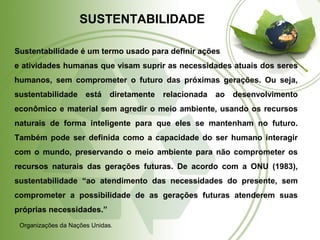 SUSTENTABILIDADE 
Sustentabilidade é um termo usado para definir ações 
e atividades humanas que visam suprir as necessidades atuais dos seres 
humanos, sem comprometer o futuro das próximas gerações. Ou seja, 
sustentabilidade está diretamente relacionada ao desenvolvimento 
econômico e material sem agredir o meio ambiente, usando os recursos 
naturais de forma inteligente para que eles se mantenham no futuro. 
Também pode ser definida como a capacidade do ser humano interagir 
com o mundo, preservando o meio ambiente para não comprometer os 
recursos naturais das gerações futuras. De acordo com a ONU (1983), 
sustentabilidade “ao atendimento das necessidades do presente, sem 
comprometer a possibilidade de as gerações futuras atenderem suas 
próprias necessidades.” 
Organizações da Nações Unidas. 
 