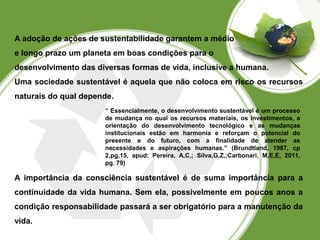 A adoção de ações de sustentabilidade garantem a médio 
e longo prazo um planeta em boas condições para o 
desenvolvimento das diversas formas de vida, inclusive a humana. 
Uma sociedade sustentável é aquela que não coloca em risco os recursos 
naturais do qual depende. 
“ Essencialmente, o desenvolvimento sustentável é um processo 
de mudança no qual os recursos materiais, os investimentos, a 
orientação do desenvolvimento tecnológico e as mudanças 
institucionais estão em harmonia e reforçam o potencial do 
presente e do futuro, com a finalidade de atender as 
necessidades e aspirações humanas.” (Brundtland, 1987, cp 
2,pg,15, apud: Pereira, A,C,; Silva,G,Z,;Carbonari, M,E,E, 2011, 
pg. 79) 
A importância da consciência sustentável é de suma importância para a 
continuidade da vida humana. Sem ela, possivelmente em poucos anos a 
condição responsabilidade passará a ser obrigatório para a manutenção da 
vida. 
 