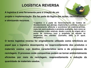 LOGÍSTICA REVERSA 
A logística é uma ferramenta para a criação de um 
projeto e implementação. Ela faz parte da lógica das ações, racionalizando 
e otimizando recursos. 
"Logística é a parte do Gerenciamento da Cadeia de 
Abastecimento que planeja, implementa e controla o fluxo e 
armazenamento eficiente e econômico de matérias-primas, 
materiais semi-acabados e produtos acabados, bem como as 
informações a eles relativas, desde o ponto de origem até o 
ponto de consumo, com o propósito de atender às 
exigências dos clientes" (Carvalho, 2002, p. 31 apud, 
Wikipédia ). 
O termo logística reversa foi originalmente utilizado como referência ao 
papel que a logística desempenha no reaproveitamento dos produtos e 
materiais usados cujo destino característico seria o de processos de 
reciclagem. O processo onde companhias podem se tornar ambientalmente 
eficientes por meio da reciclagem, reaproveitamento e redução da 
quantidade de materiais usados. 
 