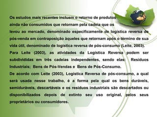 Os estudos mais recentes incluem o retorno de produtos 
ainda não consumidos que retornam pela cadeia que os 
levou ao mercado, denominado especificamente de logística reversa de 
pós-venda em contraposição àqueles que retornam após o término de sua 
vida útil, denominado de logística reversa de pós-consumo (Leite, 2003). 
Para Leite (2003), as atividades da Logística Reversa podem ser 
subdivididas em três cadeias independentes, sendo elas: Resíduos 
Industriais; Bens de Pós-Vendas e Bens de Pós-Consumo. 
De acordo com Leite (2003), Logística Reversa de pós-consumo, a qual 
será usada nesse trabalho, é a forma pela qual os bens duráveis, 
semiduráveis, descartáveis e os resíduos industriais são descartados ou 
disponibilizados depois de extinto seu uso original, pelos seus 
proprietários ou consumidores. 
 
