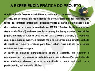 A EXPERIÊNCIA PRÁTICA DO PROJETO 
A aplicação do Projeto possibilitou a percepção, com mais 
clareza, do potencial de mobilização da comunidade que foi inserido, em 
torno da temática ambiental principalmente a partir da ampliação das 
discussões e de ações implantada no CRAS ( Centro de Referencia em 
Assistência Social), sobre o fato das consequências que o óleo de cozinha 
jogado no meio ambiente pode trazer para o nosso planeta, e o benéfico 
que a reciclagem. Assim, a medida foi a de se tomar uma simples atitude 
de reutilizar o óleo de cozinha para fazer sabão. Essa atitude pode salvar 
milhões de litros de água. 
A partir de estudos aprofundados sobre o assunto, ao elaborar o 
planejamento , chegamos a metodologia a ser utilizada.Por se tratar de 
uma mudança dentro de uma comunidade a mais aplicável é a 
participação, por meio de oficinas. 
 