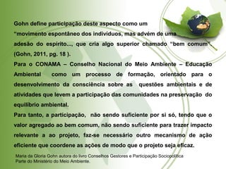 Gohn define participação deste aspecto como um 
“movimento espontâneo dos indivíduos, mas advém de uma 
adesão do espírito..., que cria algo superior chamado “bem comum”. 
(Gohn, 2011, pg. 18 ). 
Para o CONAMA – Conselho Nacional do Meio Ambiente – Educação 
Ambiental como um processo de formação, orientado para o 
desenvolvimento da consciência sobre as questões ambientais e de 
atividades que levem a participação das comunidades na preservação do 
equilíbrio ambiental. 
Para tanto, a participação, não sendo suficiente por si só, tendo que o 
valor agregado ao bem comum, não sendo suficiente para trazer impacto 
relevante a ao projeto, faz-se necessário outro mecanismo de ação 
eficiente que coordene as ações de modo que o projeto seja eficaz. 
Maria da Gloria Gohn autora do livro Conselhos Gestores e Participação Sociopolítica 
Parte do Ministério do Meio Ambiente. 
 