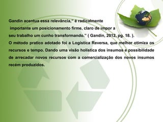 Gandin acentua essa relevância,“ é radicalmente 
importante um posicionamento firme, claro de impor a 
seu trabalho um cunho transformando.” ( Gandin, 2012, pg. 18. ). 
O método pratico adotado foi a Logística Reversa, que melhor otimiza os 
recursos e tempo. Dando uma visão holística dos insumos e possibilidade 
de arrecadar novos recursos com a comercialização dos novos insumos 
recém produzidos. 
 